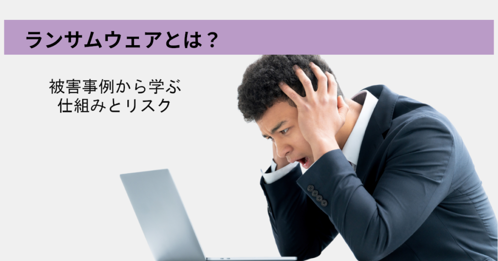 ランサムウェアとは？被害事例から学ぶ仕組みとリスク